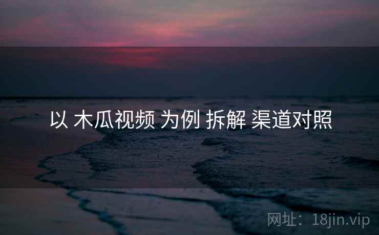 以 木瓜视频 为例 拆解 渠道对照
